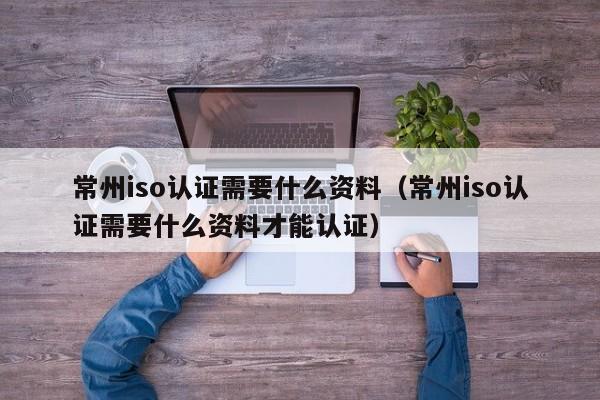 常州iso认证需要什么资料(常州iso认证需要什么资料才能认证)