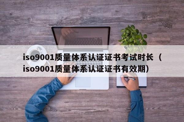 iso9001质量体系认证证书考试时长(iso9001质量体系认证证书有效期)