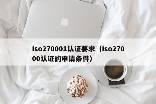 iso270001认证要求(iso27000认证的申请条件)