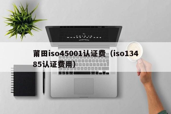 莆田iso45001认证费(iso13485认证费用)