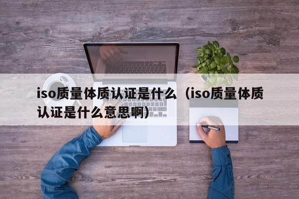 iso质量体质认证是什么(iso质量体质认证是什么意思啊)