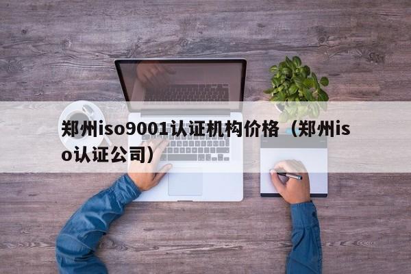 郑州iso9001认证机构价格(郑州iso认证公司)