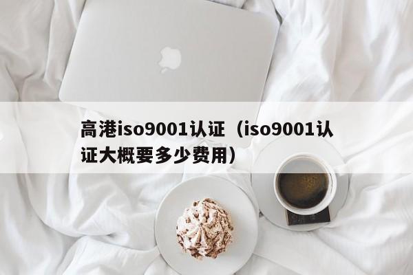 高港iso9001认证(iso9001认证大概要多少费用)