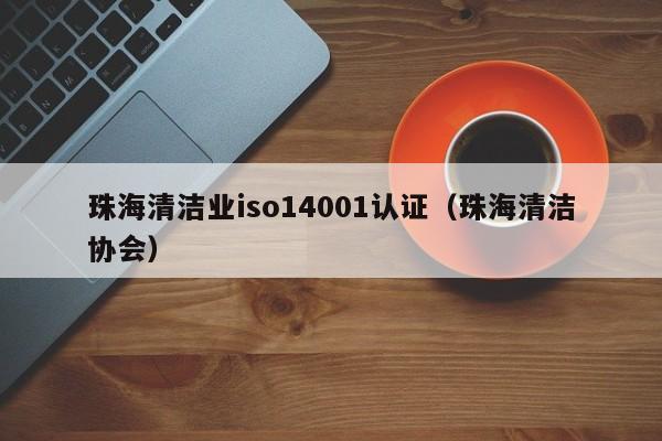 珠海清洁业iso14001认证(珠海清洁协会)
