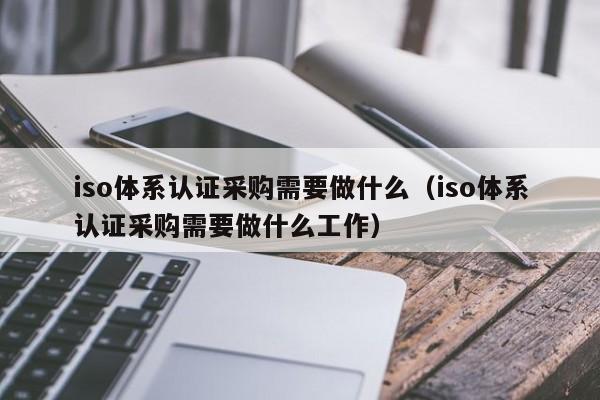 iso体系认证采购需要做什么(iso体系认证采购需要做什么工作)