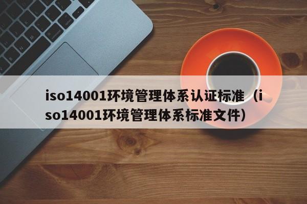 iso14001环境管理体系认证标准(iso14001环境管理体系标准文件)