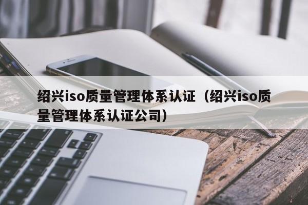 绍兴iso质量管理体系认证(绍兴iso质量管理体系认证公司)
