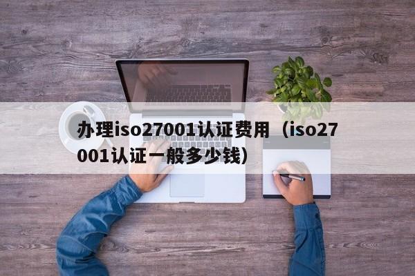 办理iso27001认证费用(iso27001认证一般多少钱)