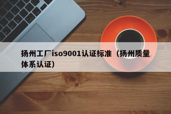 扬州工厂iso9001认证标准(扬州质量体系认证)