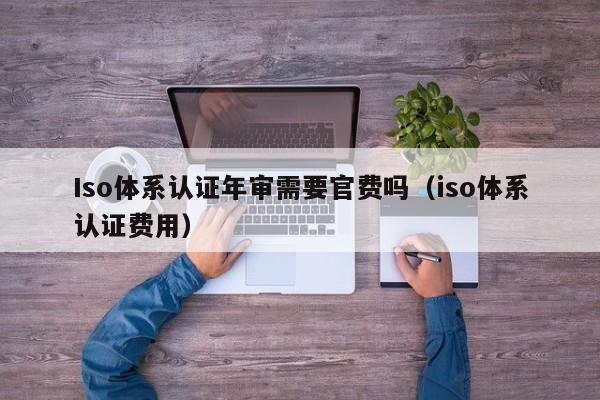 Iso体系认证年审需要官费吗(iso体系认证费用)