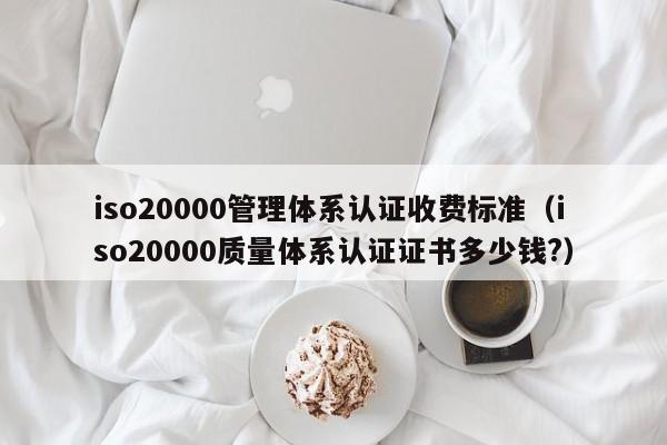 iso20000管理体系认证收费标准(iso20000质量体系认证证书多少钱?)