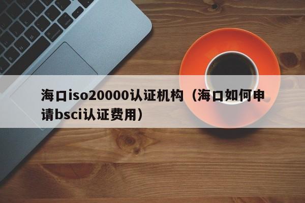 海口iso20000认证机构(海口如何申请bsci认证费用)