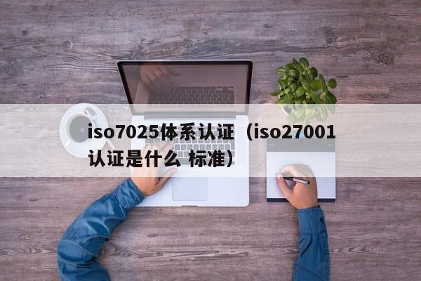 iso7025体系认证(iso27001认证是什么 标准)