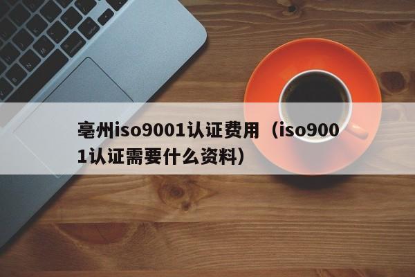 亳州iso9001认证费用(iso9001认证需要什么资料)
