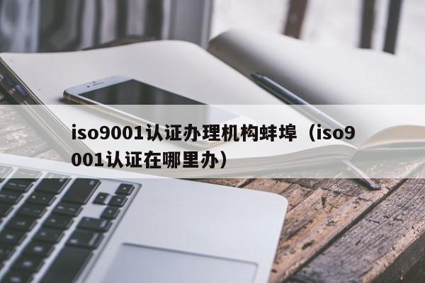 iso9001认证办理机构蚌埠(iso9001认证在哪里办)
